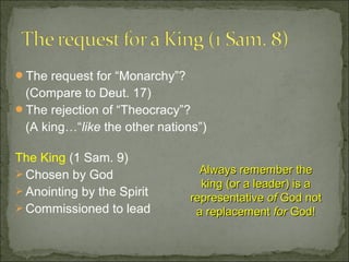 The request for “Monarchy”?
 (Compare to Deut. 17)
The rejection of “Theocracy”?
 (A king…“like the other nations”)

The King (1 Sam. 9)
 Chosen by God                  Always remember the
                                 king (or a leader) is a
 Anointing by the Spirit
                               representative of God not
 Commissioned to lead          a replacement for God!
 