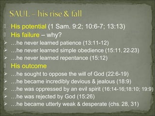  His potential (1 Sam. 9:2; 10:6-7; 13:13)
 His failure – why?
 …he never learned patience (13:11-12)
 …he never learned simple obedience (15:11, 22-23)
 …he never learned repentance (15:12)
 His outcome
 …he sought to oppose the will of God (22:6-19)
 …he became incredibly devious & jealous (18:9)
 …he was oppressed by an evil spirit (16:14-16;18:10; 19:9)
 …he was rejected by God (15:26)
 …he became utterly weak & desperate (chs. 28, 31)
 