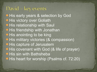 His   early years & selection by God
His   victory over Goliath
His   relationship with Saul
His   friendship with Jonathan
His   anointing to be king
His   military victories (& compassion)
His   capture of Jerusalem
His   covenant with God (& life of prayer)
His   sin with Bathsheba
His   heart for worship (Psalms cf. 72:20)
 