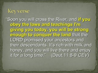“Soon you will cross the River, and if you
  obey the laws and teachings I'm
  giving you today, you will be strong
  enough to conquer the land that the
  LORD promised your ancestors and
  their descendants. It's rich with milk and
  honey, and you will live there and enjoy
  it for a long time.” (Deut.11:8-9 CEV)
 