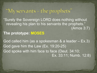 “Surely the Sovereign LORD does nothing without
  revealing his plan to his servants the prophets.”
                                           (Amos 3:7)
The prototype: MOSES

God called him (as a spokesman & a leader – Ex.3)
God gave him the Law (Ex. 19:20-25)
God spoke with him face to face (Deut. 34:10;
                            Ex. 33:11; Numb. 12:8)
 