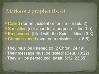 Called (for an incident or for life – Ezek. 2)
Sanctified (set apart for a purpose – Jer. 1:5)
Empowered (filled with the Spirit – Micah 3:8)
Commissioned (sent on a mission – Is. 6:8)

 They must be listened to! (2 Chron. 24:19)
 Their message must be tested! (Deut. 18:22)
 They will be persecuted! (Matt. 5:12; 23:35)
 