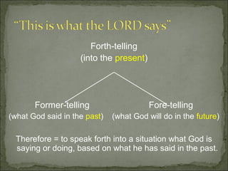 Forth-telling
                    (into the present)




       Former-telling                    Fore-telling
(what God said in the past)   (what God will do in the future)

  Therefore = to speak forth into a situation what God is
  saying or doing, based on what he has said in the past.
 