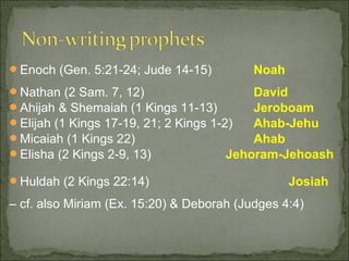 Enoch (Gen. 5:21-24; Jude 14-15)          Noah
Nathan (2 Sam. 7, 12)                     David
Ahijah & Shemaiah (1 Kings 11-13)         Jeroboam
Elijah (1 Kings 17-19, 21; 2 Kings 1-2)   Ahab-Jehu
Micaiah (1 Kings 22)                      Ahab
Elisha (2 Kings 2-9, 13)              Jehoram-Jehoash

Huldah (2 Kings 22:14)                           Josiah
– cf. also Miriam (Ex. 15:20) & Deborah (Judges 4:4)
 