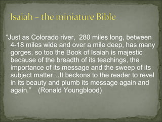 “Just as Colorado river, 280 miles long, between
  4-18 miles wide and over a mile deep, has many
  gorges, so too the Book of Isaiah is majestic
  because of the breadth of its teachings, the
  importance of its message and the sweep of its
  subject matter…It beckons to the reader to revel
  in its beauty and plumb its message again and
  again.” (Ronald Youngblood)
 