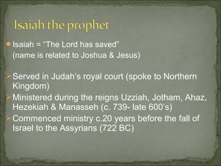 Isaiah = “The Lord has saved”
 (name is related to Joshua & Jesus)

 Served in Judah’s royal court (spoke to Northern
  Kingdom)
 Ministered during the reigns Uzziah, Jotham, Ahaz,
  Hezekiah & Manasseh (c. 739- late 600’s)
 Commenced ministry c.20 years before the fall of
  Israel to the Assyrians (722 BC)
 