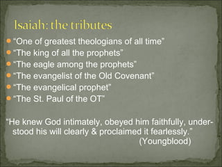 “One of greatest theologians of all time”
“The king of all the prophets”
“The eagle among the prophets”
“The evangelist of the Old Covenant”
“The evangelical prophet”
“The St. Paul of the OT”


“He knew God intimately, obeyed him faithfully, under-
  stood his will clearly & proclaimed it fearlessly.”
                                    (Youngblood)
 