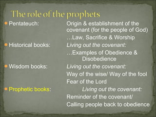 Pentateuch:         Origin & establishment of the
                     covenant (for the people of God)
                     …Law, Sacrifice & Worship
Historical books:   Living out the covenant:
                     …Examples of Obedience &
                            Disobedience
Wisdom books:       Living out the covenant:
                     Way of the wise/ Way of the fool
                     Fear of the Lord
Prophetic books:           Living out the covenant:
                     Reminder of the covenant/
                     Calling people back to obedience
 