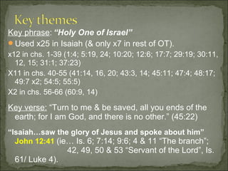Key phrase: “Holy One of Israel”
Used x25 in Isaiah (& only x7 in rest of OT).
x12 in chs. 1-39 (1:4; 5:19, 24; 10:20; 12:6; 17:7; 29:19; 30:11,
  12, 15; 31:1; 37:23)
X11 in chs. 40-55 (41:14, 16, 20; 43:3, 14; 45:11; 47:4; 48:17;
  49:7 x2; 54:5; 55:5)
X2 in chs. 56-66 (60:9, 14)

Key verse: “Turn to me & be saved, all you ends of the
 earth; for I am God, and there is no other.” (45:22)
“Isaiah…saw the glory of Jesus and spoke about him”
  John 12:41 (ie… Is. 6; 7:14; 9:6; 4 & 11 “The branch”;
                  42, 49, 50 & 53 “Servant of the Lord”, Is.
  61/ Luke 4).
 