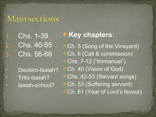 1.   Chs. 1-39        Key chapters:
2.   Chs. 40-55        Ch. 5 (Song of the Vineyard)
3.   Chs. 56-66        Ch. 6 (Call & commission)
                       Chs. 7-12 (“Immanuel”)
    Deutero-Isaiah?  Ch. 40 (Vision of God)
    Trito-Isaiah?    Chs. 42-53 (Servant songs)
    Isaiah-school?  Ch. 53 (Suffering servant)
                      Ch. 61 (Year of Lord’s favour)
 