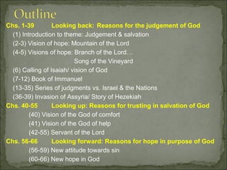 Chs. 1-39         Looking back: Reasons for the judgement of God
  (1) Introduction to theme: Judgement & salvation
  (2-3) Vision of hope: Mountain of the Lord
  (4-5) Visions of hope: Branch of the Lord…
                          Song of the Vineyard
  (6) Calling of Isaiah/ vision of God
  (7-12) Book of Immanuel
  (13-35) Series of judgments vs. Israel & the Nations
  (36-39) Invasion of Assyria/ Story of Hezekiah
Chs. 40-55        Looking up: Reasons for trusting in salvation of God
         (40) Vision of the God of comfort
         (41) Vision of the God of help
         (42-55) Servant of the Lord
Chs. 56-66        Looking forward: Reasons for hope in purpose of God
         (56-59) New attitude towards sin
         (60-66) New hope in God
 