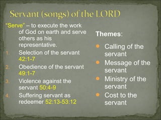 “Serve” – to execute the work
     of God on earth and serve   Themes:
     others as his
     representative.              Calling of the
1.   Selection of the servant      servant
     42:1-7
                                  Message of the
2.   Obedience of the servant
     49:1-7                        servant
3.   Violence against the         Ministry of the
     servant 50:4-9                servant
4.   Suffering servant as         Cost to the
     redeemer 52:13-53:12          servant
 