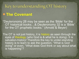 The Covenant

“Deuteronomy 28 may be seen as the ‘Bible’ for the
  OT historical books…& Deuteronomy 32 is a ‘Bible’
  for the OT prophetic books.” (Arnold & Beyer)

The OT is not just history, it is history as seen through the
 eyes of theology (who God is & what he is doing). It is
 salvation-history! Therefore the key to under-standing
 history is to learn to ask the question, “What is God
 doing” or even, “What does God think or say about what
 is happening”?
 