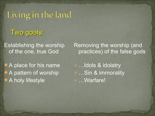 Two goals:
Establishing the worship   Removing the worship (and
 of the one, true God       practices) of the false gods

A place for his name       …Idols & idolatry
A pattern of worship       …Sin & immorality
A holy lifestyle           …Warfare!
 
