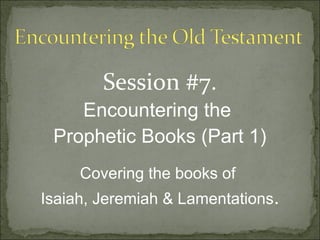 Session #7.
    Encountering the
 Prophetic Books (Part 1)
     Covering the books of
Isaiah, Jeremiah & Lamentations.
 
