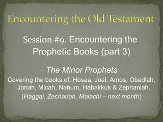 Session #9. Encountering the
       Prophetic Books (part 3)

            The Minor Prophets
Covering the books of: Hosea, Joel, Amos, Obadiah,
   Jonah, Micah, Nahum, Habakkuk & Zephaniah.
    (Haggai, Zechariah, Malachi – next month)
 