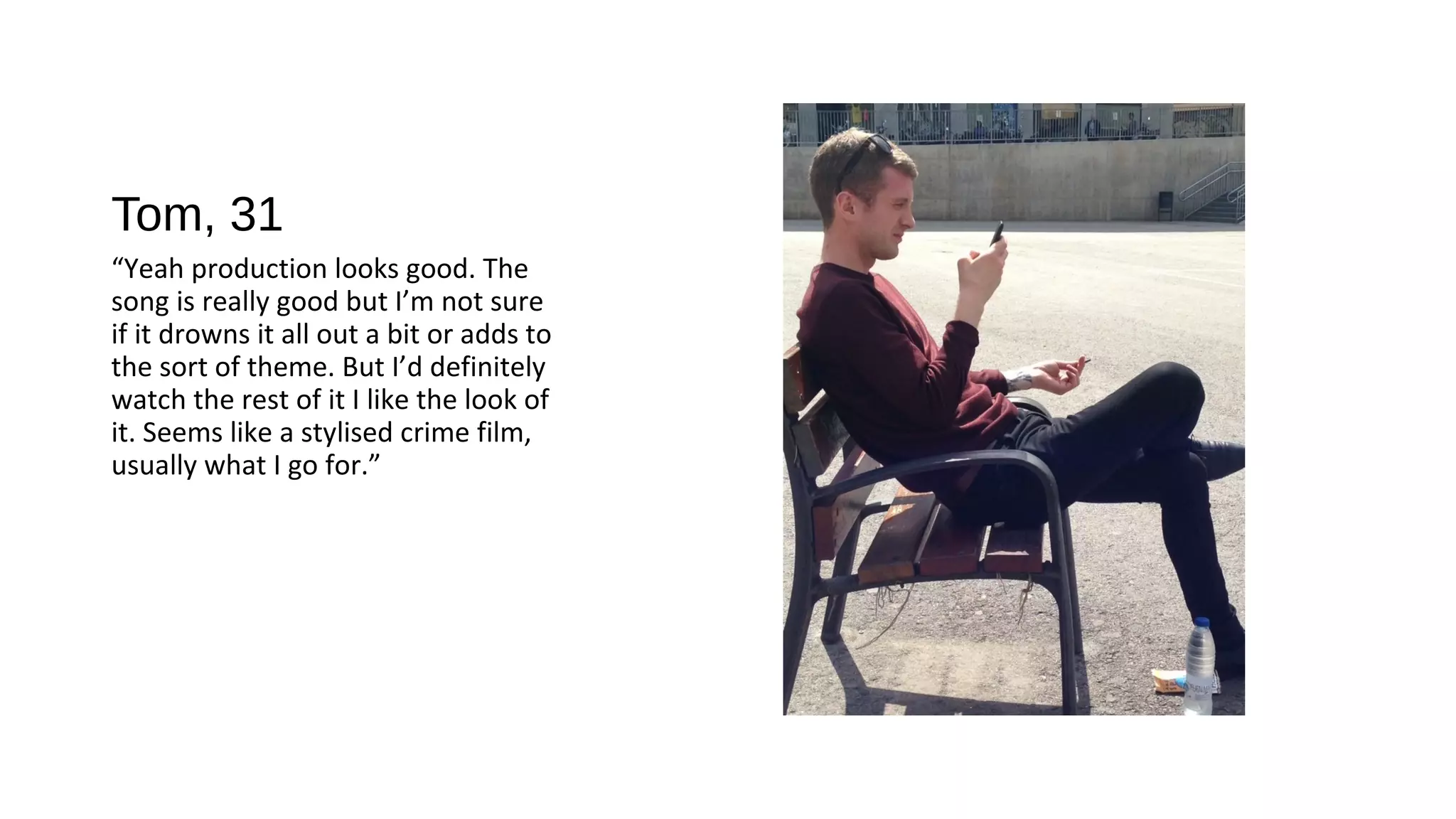 Tom, 31
“Yeah production looks good. The
song is really good but I’m not sure
if it drowns it all out a bit or adds to
the sort of theme. But I’d definitely
watch the rest of it I like the look of
it. Seems like a stylised crime film,
usually what I go for.”
 