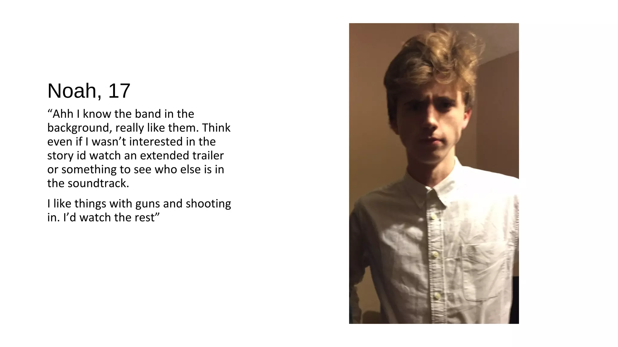 Noah, 17
“Ahh I know the band in the
background, really like them. Think
even if I wasn’t interested in the
story id watch an extended trailer
or something to see who else is in
the soundtrack.
I like things with guns and shooting
in. I’d watch the rest”
 