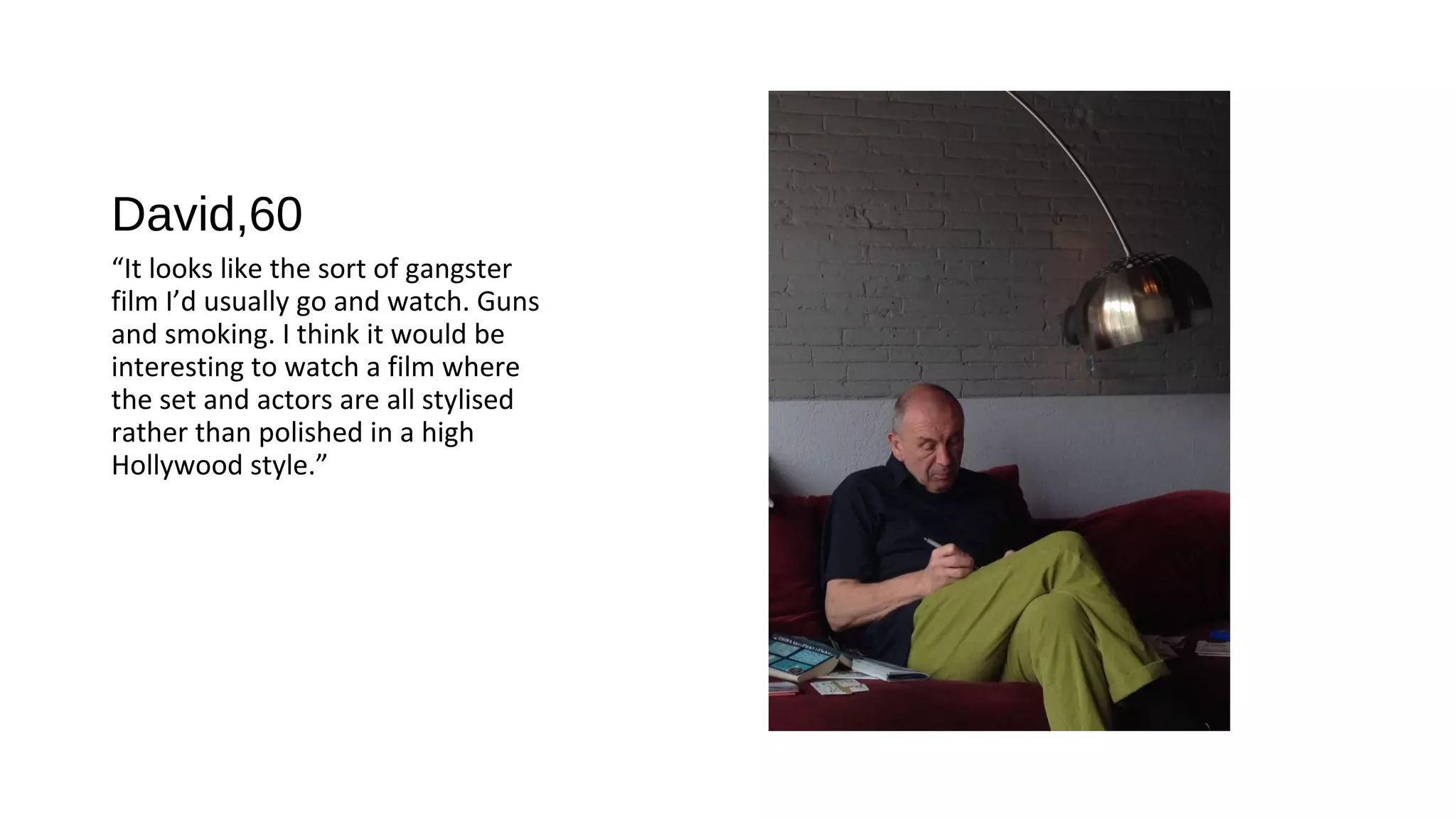 David,60
“It looks like the sort of gangster
film I’d usually go and watch. Guns
and smoking. I think it would be
interesting to watch a film where
the set and actors are all stylised
rather than polished in a high
Hollywood style.”
 