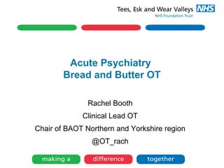 Acute Psychiatry
Bread and Butter OT
Rachel Booth
Clinical Lead OT
Chair of BAOT Northern and Yorkshire region
@OT_rach
 