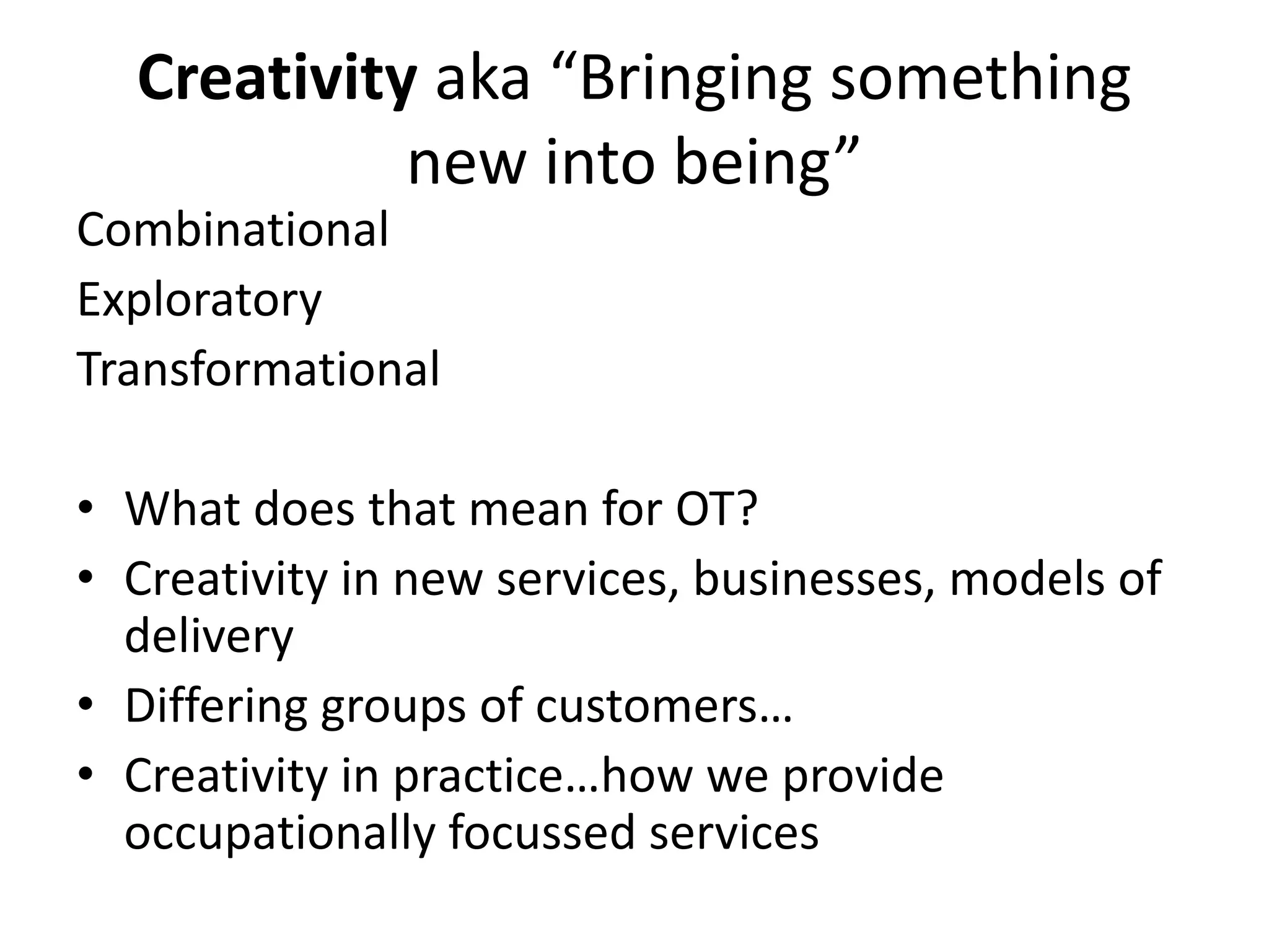 Creativity aka “Bringing something 
new into being” 
Combinational 
Exploratory 
Transformational 
• What does that mean for OT? 
• Creativity in new services, businesses, models of 
delivery 
• Differing groups of customers… 
• Creativity in practice…how we provide 
occupationally focussed services 
 