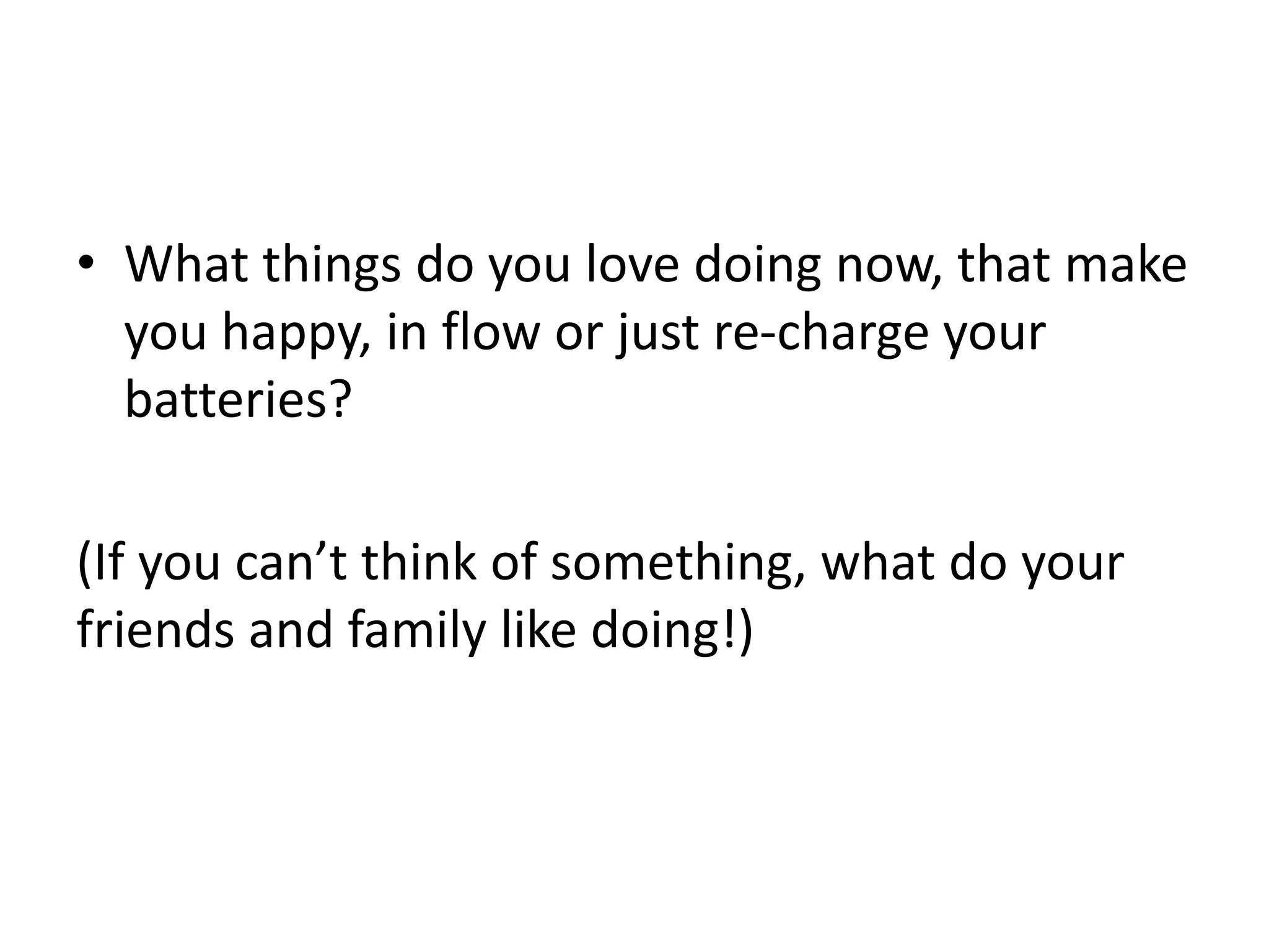 • What things do you love doing now, that make 
you happy, in flow or just re-charge your 
batteries? 
(If you can’t think of something, what do your 
friends and family like doing!) 
 