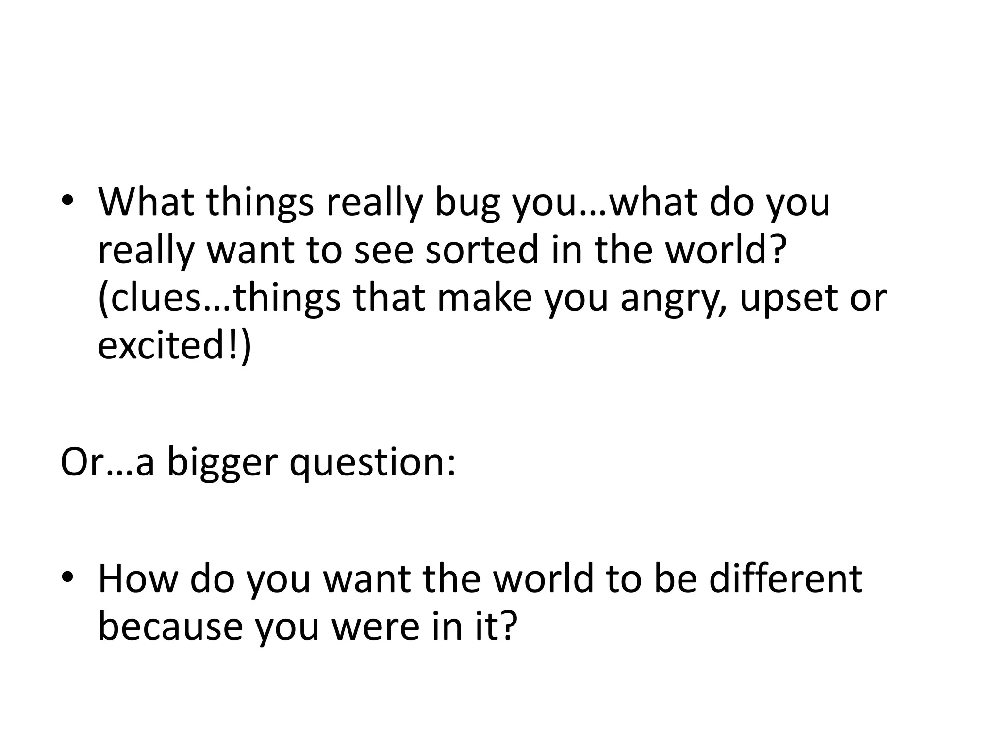 • What things really bug you…what do you 
really want to see sorted in the world? 
(clues…things that make you angry, upset or 
excited!) 
Or…a bigger question: 
• How do you want the world to be different 
because you were in it? 
 