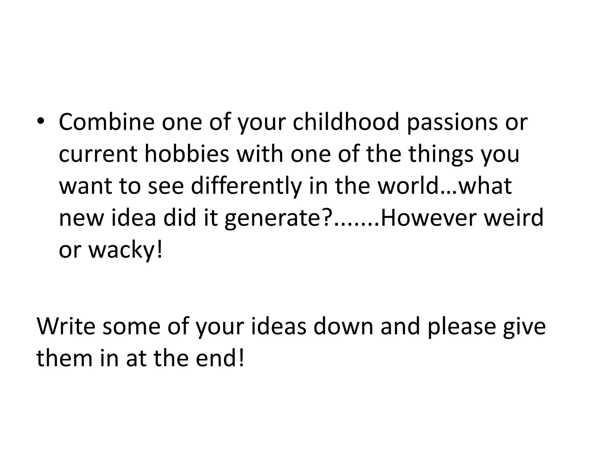 • Combine one of your childhood passions or 
current hobbies with one of the things you 
want to see differently in the world…what 
new idea did it generate?.......However weird 
or wacky! 
Write some of your ideas down and please give 
them in at the end! 
 