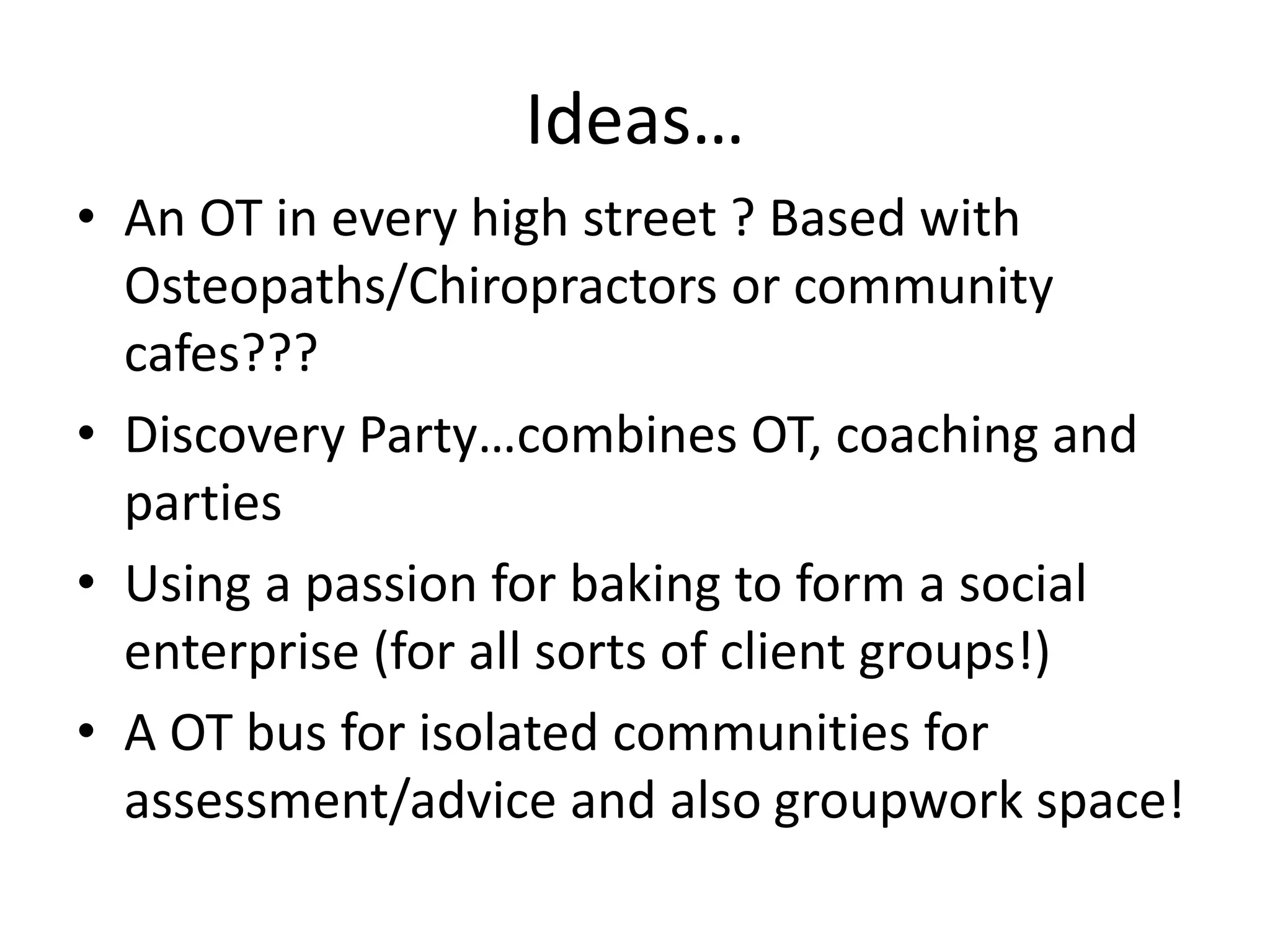 Ideas… 
• An OT in every high street ? Based with 
Osteopaths/Chiropractors or community 
cafes??? 
• Discovery Party…combines OT, coaching and 
parties 
• Using a passion for baking to form a social 
enterprise (for all sorts of client groups!) 
• A OT bus for isolated communities for 
assessment/advice and also groupwork space! 
 