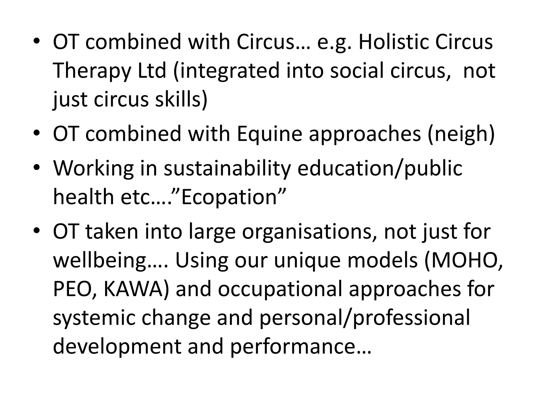 • OT combined with Circus… e.g. Holistic Circus 
Therapy Ltd (integrated into social circus, not 
just circus skills) 
• OT combined with Equine approaches (neigh) 
• Working in sustainability education/public 
health etc….”Ecopation” 
• OT taken into large organisations, not just for 
wellbeing…. Using our unique models (MOHO, 
PEO, KAWA) and occupational approaches for 
systemic change and personal/professional 
development and performance… 
 