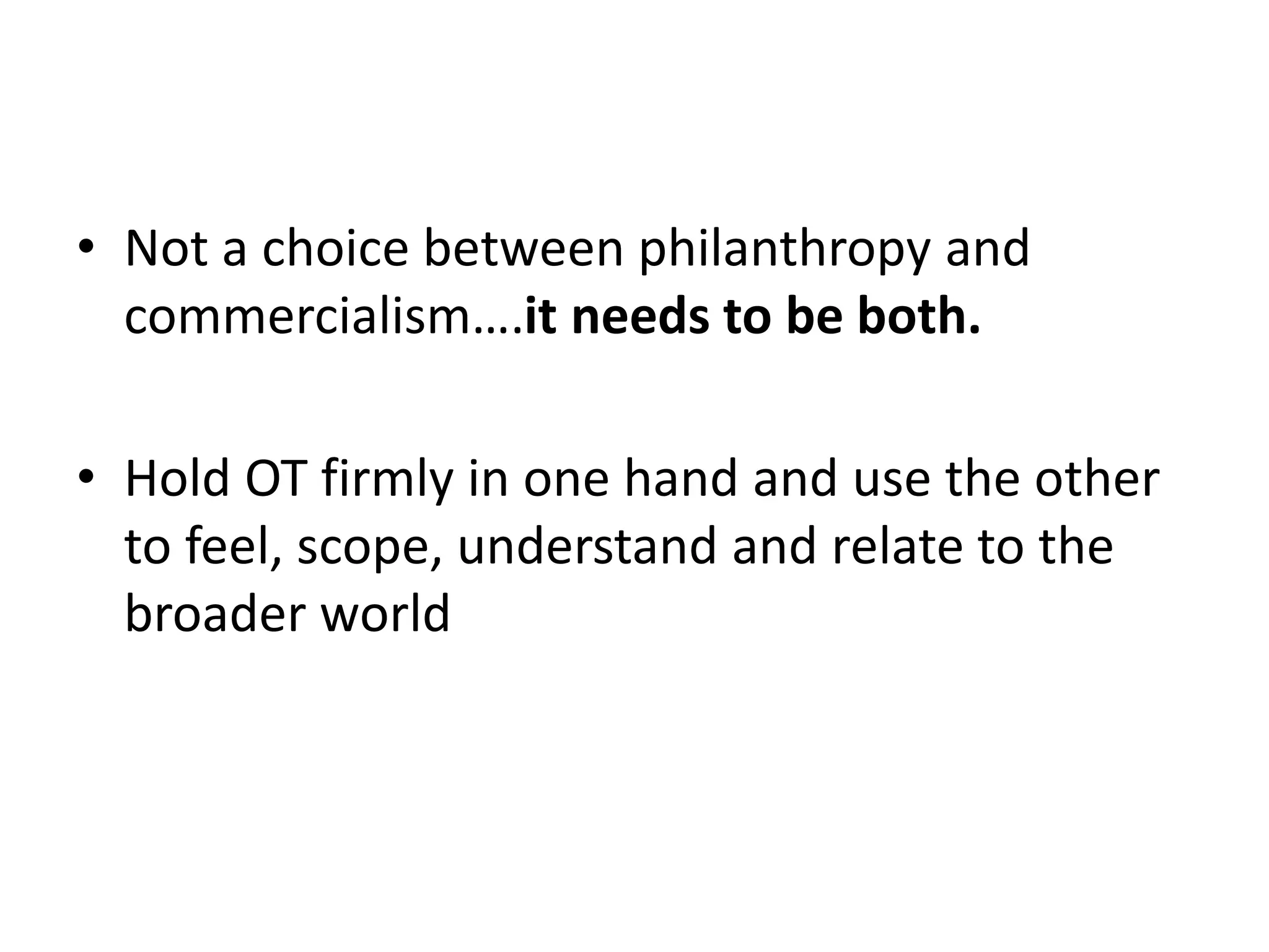 • Not a choice between philanthropy and 
commercialism….it needs to be both. 
• Hold OT firmly in one hand and use the other 
to feel, scope, understand and relate to the 
broader world 
 