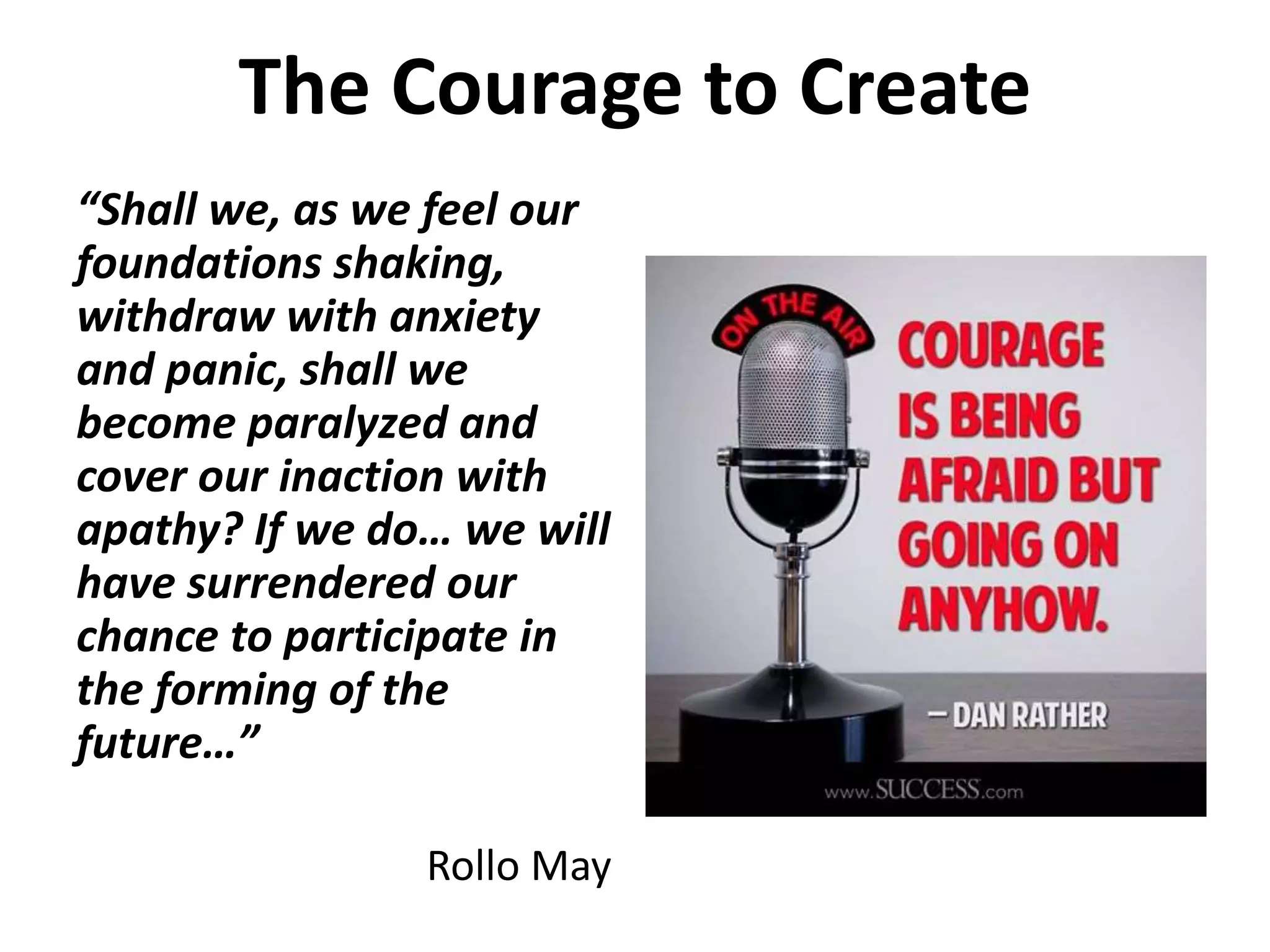 The Courage to Create 
“Shall we, as we feel our 
foundations shaking, 
withdraw with anxiety 
and panic, shall we 
become paralyzed and 
cover our inaction with 
apathy? If we do… we will 
have surrendered our 
chance to participate in 
the forming of the 
future…” 
Rollo May 
 