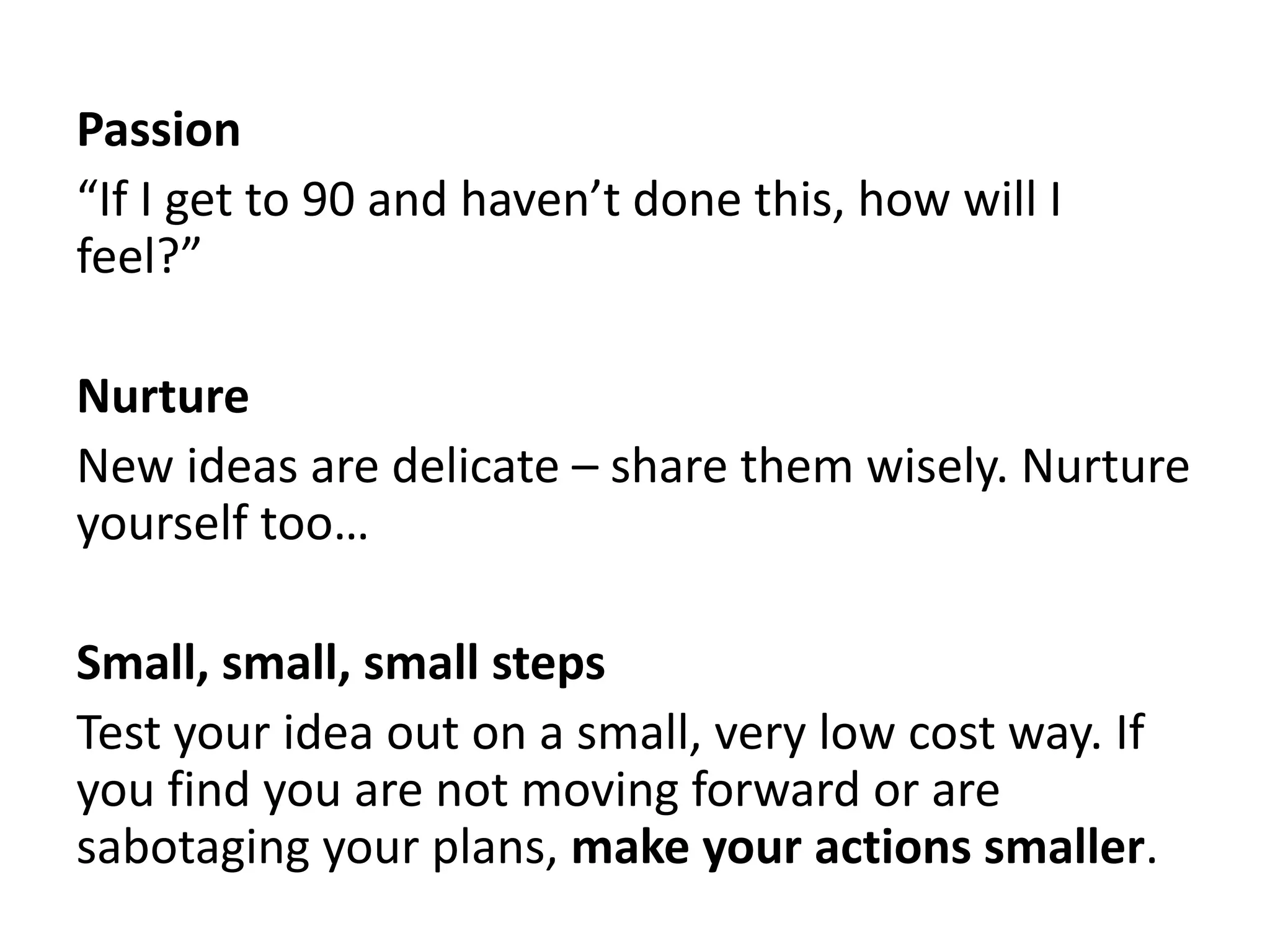 Passion 
“If I get to 90 and haven’t done this, how will I 
feel?” 
Nurture 
New ideas are delicate – share them wisely. Nurture 
yourself too… 
Small, small, small steps 
Test your idea out on a small, very low cost way. If 
you find you are not moving forward or are 
sabotaging your plans, make your actions smaller. 
 