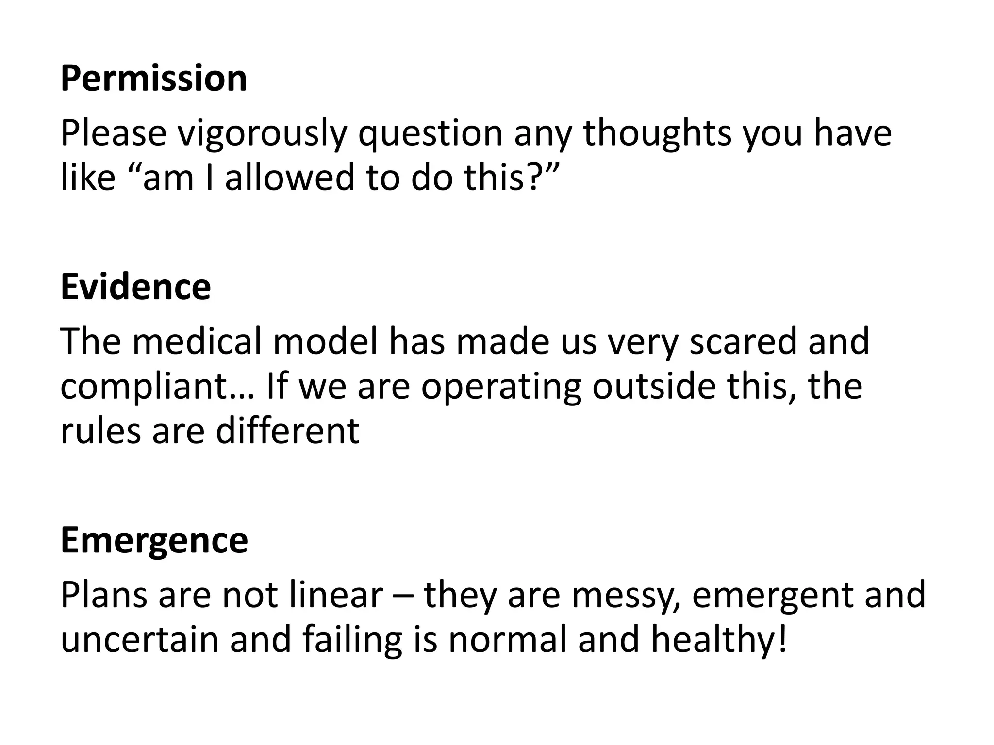 Permission 
Please vigorously question any thoughts you have 
like “am I allowed to do this?” 
Evidence 
The medical model has made us very scared and 
compliant… If we are operating outside this, the 
rules are different 
Emergence 
Plans are not linear – they are messy, emergent and 
uncertain and failing is normal and healthy! 
 