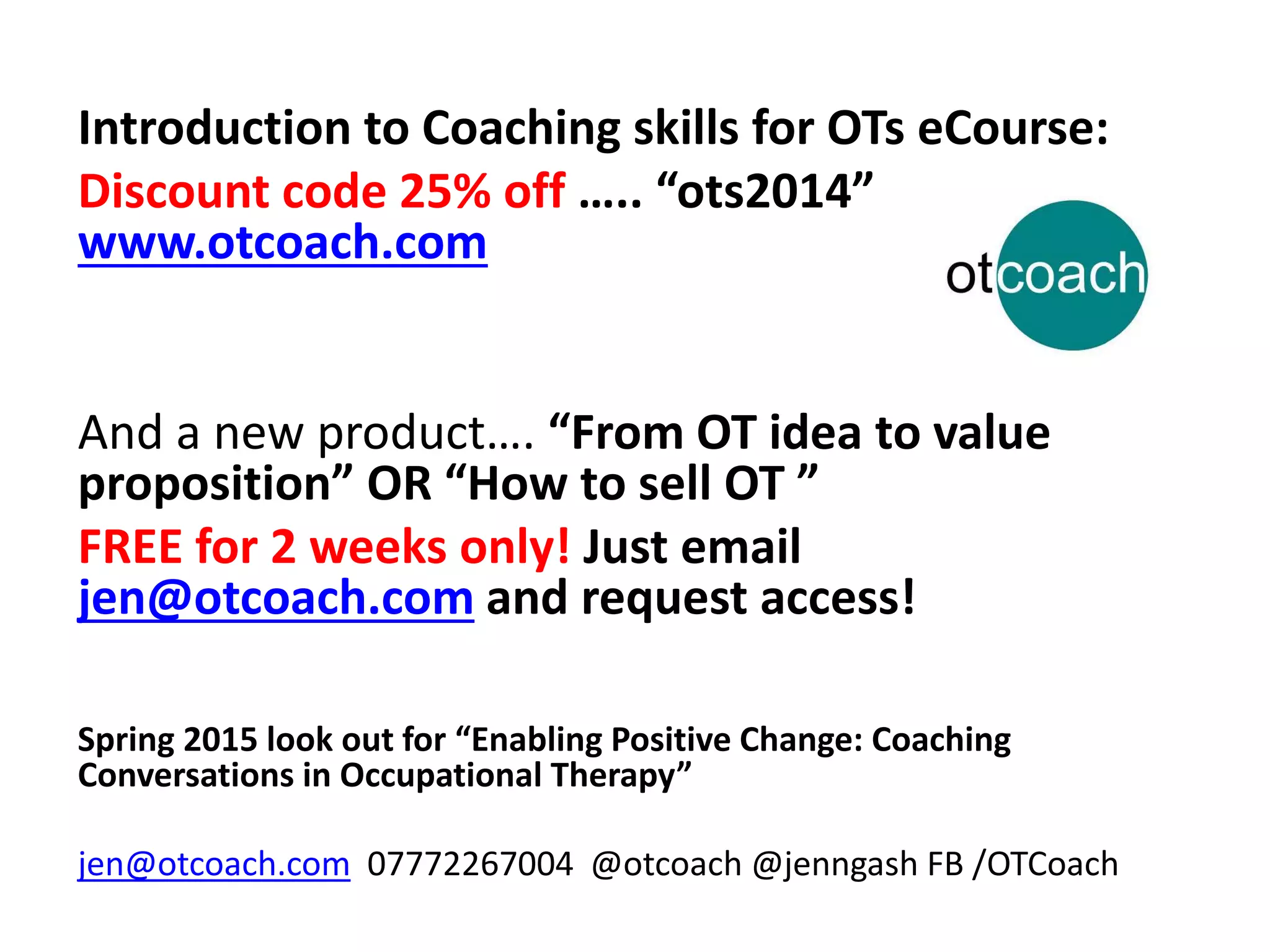 Introduction to Coaching skills for OTs eCourse: 
Discount code 25% off ….. “ots2014” 
www.otcoach.com 
And a new product…. “From OT idea to value 
proposition” OR “How to sell OT ” 
FREE for 2 weeks only! Just email 
jen@otcoach.com and request access! 
Spring 2015 look out for “Enabling Positive Change: Coaching 
Conversations in Occupational Therapy” 
jen@otcoach.com 07772267004 @otcoach@jenngash FB /OTCoach 
