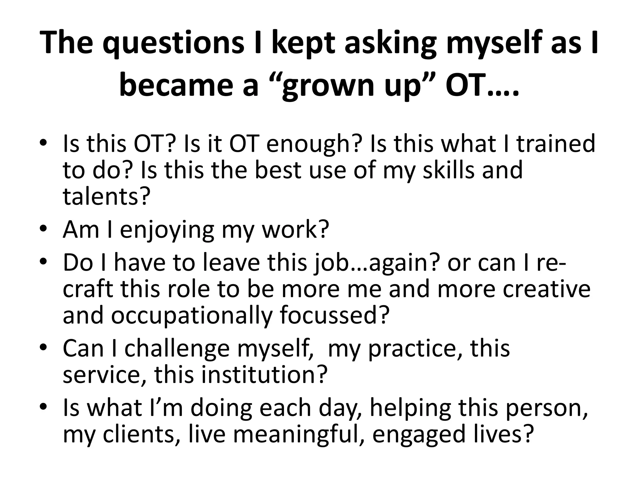 The questions I kept asking myself as I 
became a “grown up” OT…. 
• Is this OT? Is it OT enough? Is this what I trained 
to do? Is this the best use of my skills and 
talents? 
• Am I enjoying my work? 
• Do I have to leave this job…again? or can I re-craft 
this role to be more me and more creative 
and occupationally focussed? 
• Can I challenge myself, my practice, this 
service, this institution? 
• Is what I’m doing each day, helping this person, 
my clients, live meaningful, engaged lives? 
 