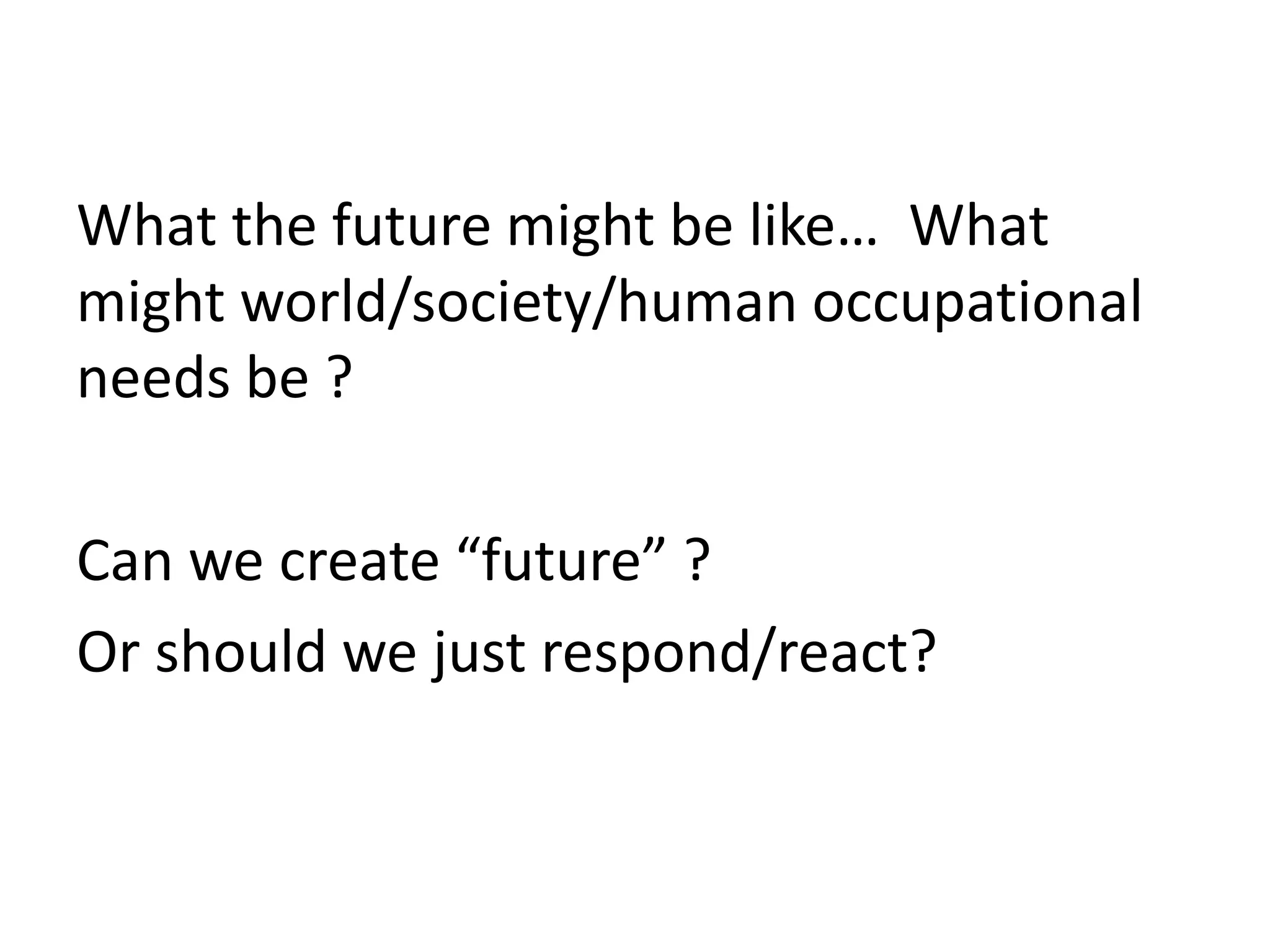 What the future might be like… What 
might world/society/human occupational 
needs be ? 
Can we create “future” ? 
Or should we just respond/react? 
 