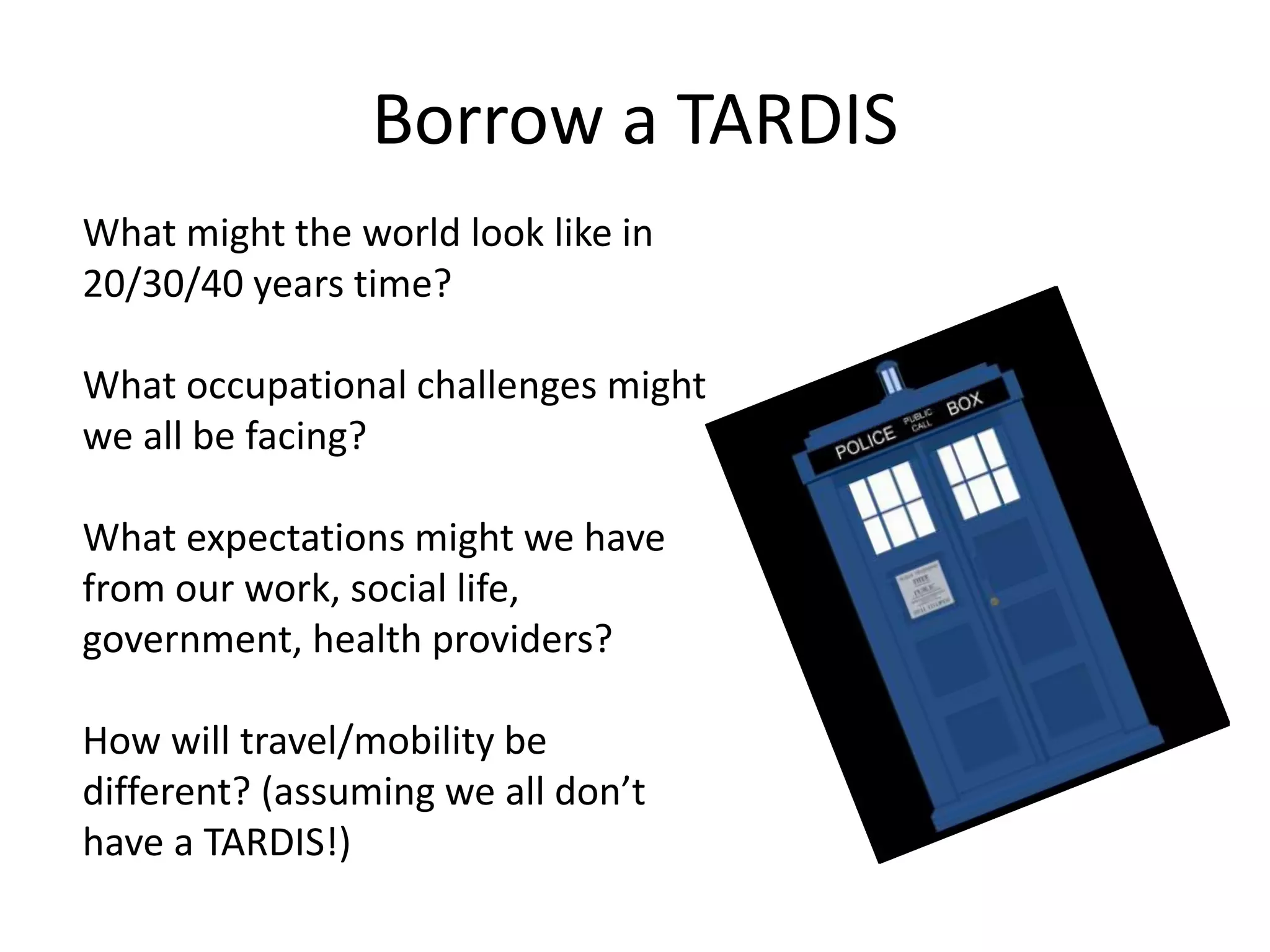 Borrow a TARDIS 
What might the world look like in 
20/30/40 years time? 
What occupational challenges might 
we all be facing? 
What expectations might we have 
from our work, social life, 
government, health providers? 
How will travel/mobility be 
different? (assuming we all don’t 
have a TARDIS!) 
 