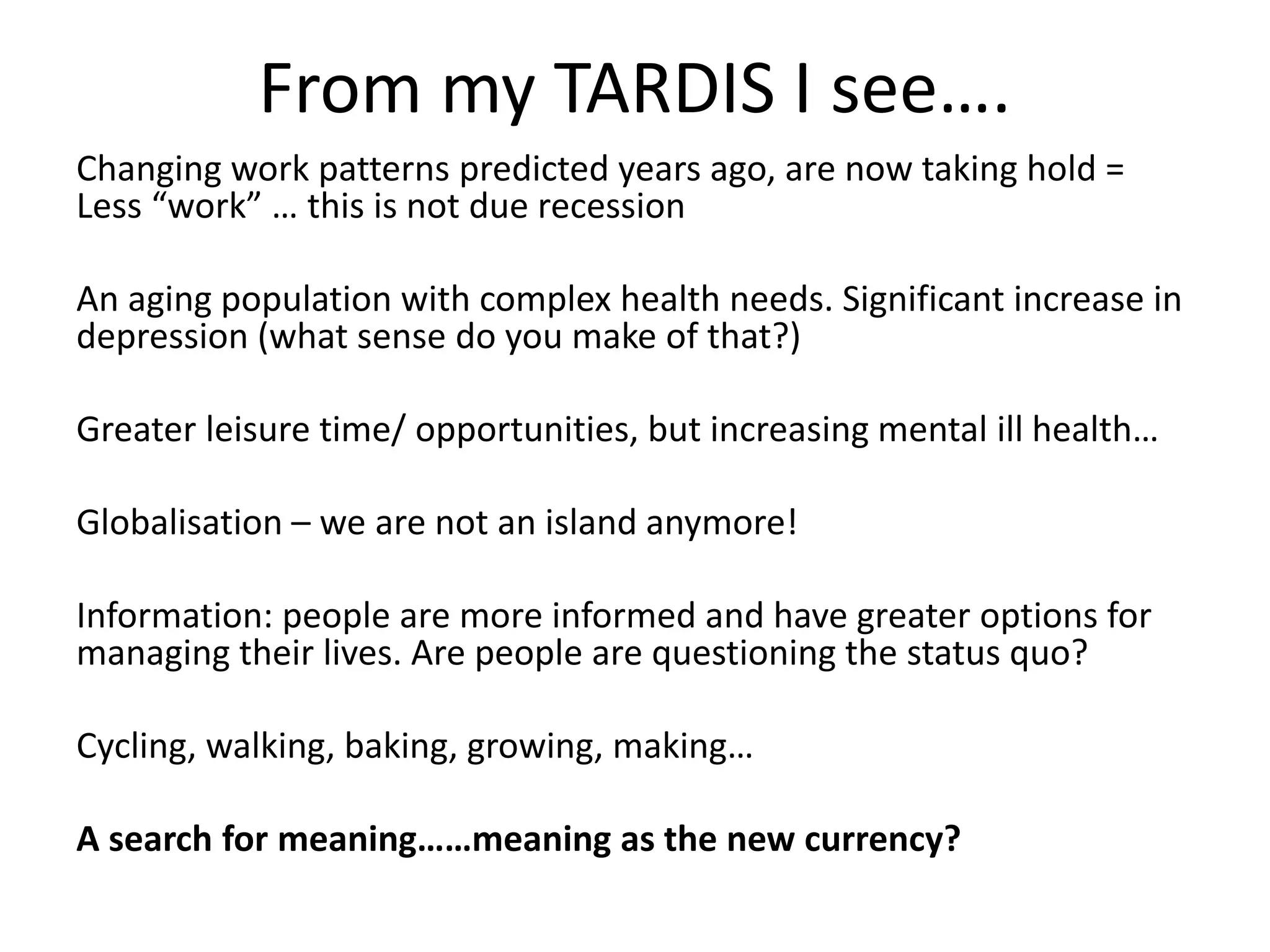 From my TARDIS I see…. 
Changing work patterns predicted years ago, are now taking hold = 
Less “work” … this is not due recession 
An aging population with complex health needs. Significant increase in 
depression (what sense do you make of that?) 
Greater leisure time/ opportunities, but increasing mental ill health… 
Globalisation – we are not an island anymore! 
Information: people are more informed and have greater options for 
managing their lives. Are people are questioning the status quo? 
Cycling, walking, baking, growing, making… 
A search for meaning……meaning as the new currency? 
 