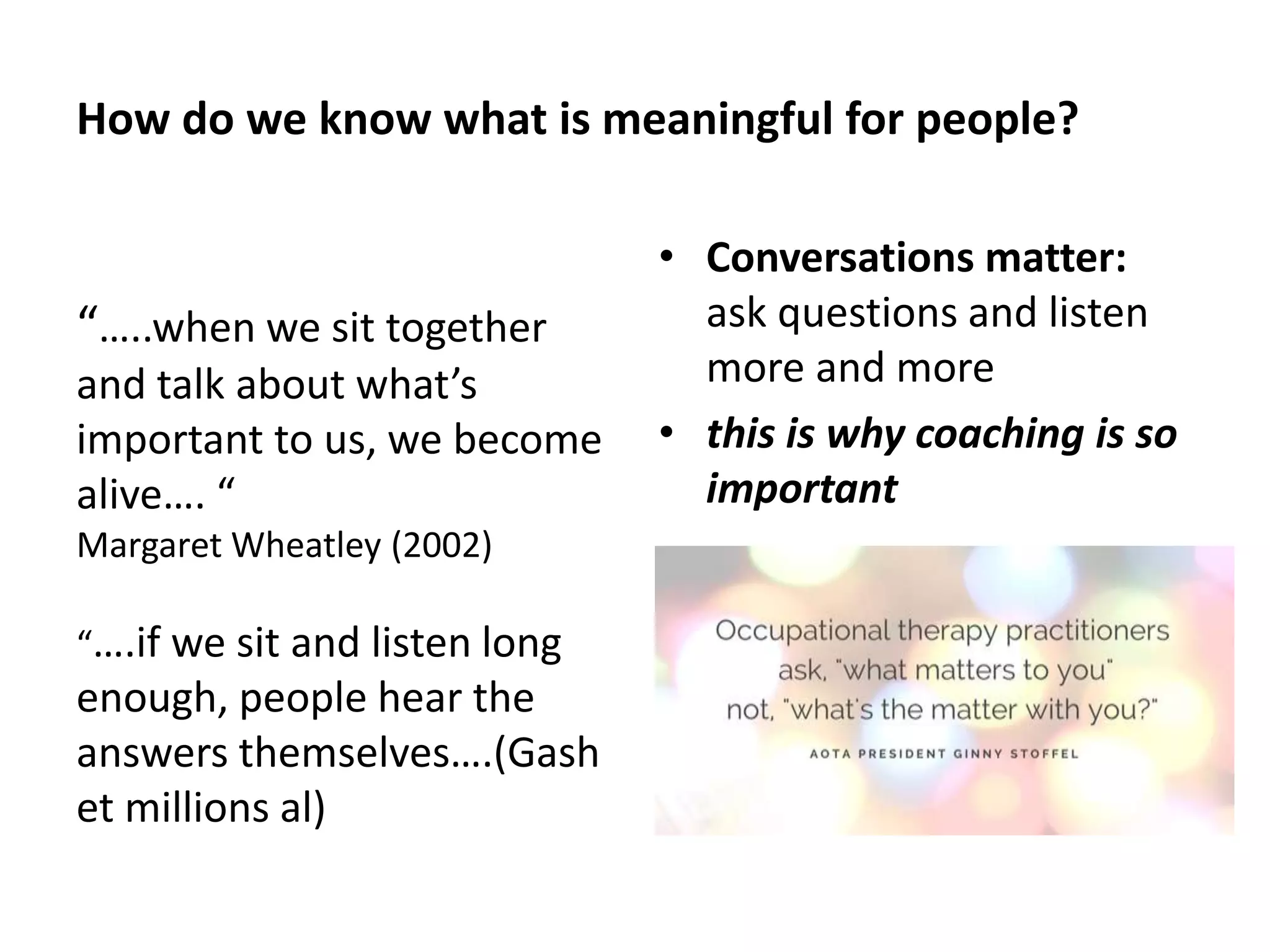 How do we know what is meaningful for people? 
“…..when we sit together 
and talk about what’s 
important to us, we become 
alive…. “ 
Margaret Wheatley (2002) 
“….if we sit and listen long 
enough, people hear the 
answers themselves….(Gash 
et millions al) 
• Conversations matter: 
ask questions and listen 
more and more 
• this is why coaching is so 
important 
 