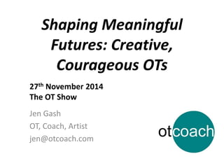 Shaping Meaningful 
Futures: Creative, 
Courageous OTs 
27th November 2014 
The OT Show 
Jen Gash 
OT, Coach, Artist 
jen@otcoach.com 
 