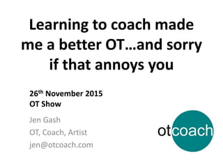 Learning to coach made
me a better OT…and sorry
if that annoys you
Jen Gash
OT, Coach, Artist
jen@otcoach.com
26th November 2015
OT Show
 
