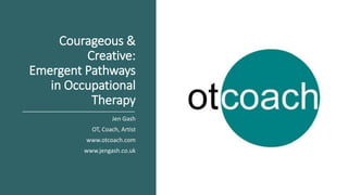 Courageous &
Creative:
Emergent Pathways
in Occupational
Therapy
Jen Gash
OT, Coach, Artist
www.otcoach.com
www.jengash.co.uk
 
