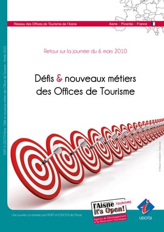 Réseau des Offices de Tourisme de l’Aisne                 Aisne < Picardie < France
ADRT & UDOTSI Aisne - Défis et nouveaux métiers des Offices de Tourisme - Année 2010




                                                                                                                Retour sur la journée du 6 mars 2010



                                                                                                         Défis & nouveaux métiers
                                                                                                         des Offices de Tourisme




                                                                                                                                                                              © Maksym Yemelyanov - Fotolia.com




                                                                                       Une journée co-animée par l’ADRT et l’UDOTSI de l’Aisne.
                                                                                                                                                                     UDOTSI
 