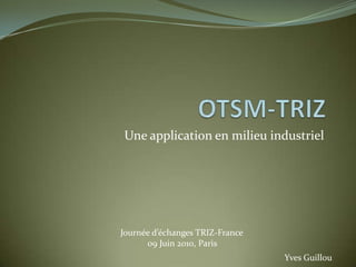 OTSM-TRIZ Une application en milieu industriel Journée d’échanges TRIZ-France 09 Juin 2010, Paris Yves Guillou 