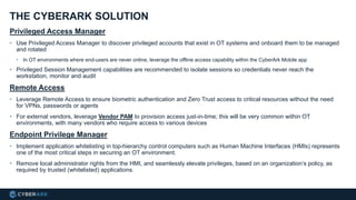 Privileged Access Manager
• Use Privileged Access Manager to discover privileged accounts that exist in OT systems and onboard them to be managed
and rotated
• In OT environments where end-users are never online, leverage the offline access capability within the CyberArk Mobile app
• Privileged Session Management capabilities are recommended to isolate sessions so credentials never reach the
workstation, monitor and audit
Remote Access
• Leverage Remote Access to ensure biometric authentication and Zero Trust access to critical resources without the need
for VPNs, passwords or agents
• For external vendors, leverage Vendor PAM to provision access just-in-time; this will be very common within OT
environments, with many vendors who require access to various devices
Endpoint Privilege Manager
• Implement application whitelisting in top-hierarchy control computers such as Human Machine Interfaces (HMIs) represents
one of the most critical steps in securing an OT environment.
• Remove local administrator rights from the HMI, and seamlessly elevate privileges, based on an organization’s policy, as
required by trusted (whitelisted) applications.
THE CYBERARK SOLUTION
 