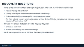 • What is the current workflow for the privileged users who work in your OT environments?
• How do they log in to systems?
• Do they have regular, intermittent or none internet connectivity?
• How are you managing passwords for their privileged accounts?
• Are there external vendors who require access to these devices? Device manufacturers, managed service
providers, IT contractors, etc.?
• How do you ensure that users are who they say they are?
• Is there an audit trail?
• Is there accountability and session recording?
• What security controls are in place on Tier0 endpoints like HMIs?
DISCOVERY QUESTIONS
 