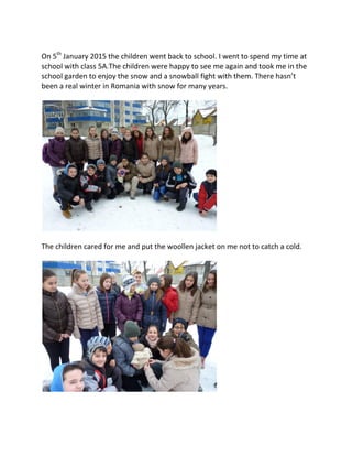 On 5th
January 2015 the children went back to school. I went to spend my time at
school with class 5A.The children were happy to see me again and took me in the
school garden to enjoy the snow and a snowball fight with them. There hasn’t
been a real winter in Romania with snow for many years.
The children cared for me and put the woollen jacket on me not to catch a cold.
 