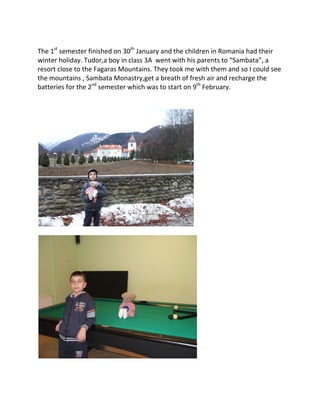 The 1st
semester finished on 30th
January and the children in Romania had their
winter holiday. Tudor,a boy in class 3A went with his parents to “Sambata”, a
resort close to the Fagaras Mountains. They took me with them and so I could see
the mountains , Sambata Monastry,get a breath of fresh air and recharge the
batteries for the 2nd
semester which was to start on 9th
February.
 