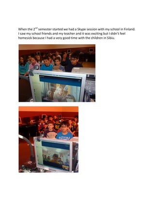 When the 2nd
semester started we had a Skype session with my school in Finland.
I saw my school friends and my teacher and it was exciting but I didn’t feel
homesick because I had a very good time with the children in Sibiu.
 